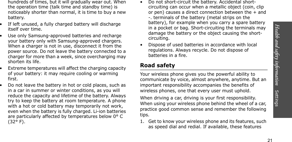 Health and safety information    Settings 21hundreds of times, but it will gradually wear out. When the operation time (talk time and standby time) is noticeably shorter than normal, it is time to buy a new battery.• If left unused, a fully charged battery will discharge itself over time. • Use only Samsung-approved batteries and recharge your battery only with Samsung-approved chargers. When a charger is not in use, disconnect it from the power source. Do not leave the battery connected to a charger for more than a week, since overcharging may shorten its life.• Extreme temperatures will affect the charging capacity of your battery: it may require cooling or warming first.• Do not leave the battery in hot or cold places, such as in a car in summer or winter conditions, as you will reduce the capacity and lifetime of the battery. Always try to keep the battery at room temperature. A phone with a hot or cold battery may temporarily not work, even when the battery is fully charged. Li-ion batteries are particularly affected by temperatures below 0° C (32° F).• Do not short-circuit the battery. Accidental short-circuiting can occur when a metallic object (coin, clip or pen) causes a direct connection between the + and -. terminals of the battery (metal strips on the battery), for example when you carry a spare battery in a pocket or bag. Short-circuiting the terminals may damage the battery or the object causing the short-circuiting.• Dispose of used batteries in accordance with local regulations. Always recycle. Do not dispose of batteries in a fire.Road safetyYour wireless phone gives you the powerful ability to communicate by voice, almost anywhere, anytime. But an important responsibility accompanies the benefits of wireless phones, one that every user must uphold. When driving a car, driving is your first responsibility. When using your wireless phone behind the wheel of a car, practice good common sense and remember the following tips.1. Get to know your wireless phone and its features, such as speed dial and redial. If available, these features 