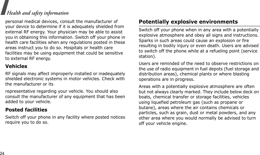 24Health and safety informationpersonal medical devices, consult the manufacturer of your device to determine if it is adequately shielded from external RF energy. Your physician may be able to assist you in obtaining this information. Switch off your phone in health care facilities when any regulations posted in these areas instruct you to do so. Hospitals or health care facilities may be using equipment that could be sensitive to external RF energy.VehiclesRF signals may affect improperly installed or inadequately shielded electronic systems in motor vehicles. Check with the manufacturer or itsrepresentative regarding your vehicle. You should also consult the manufacturer of any equipment that has been added to your vehicle.Posted facilitiesSwitch off your phone in any facility where posted notices require you to do so. Potentially explosive environments Switch off your phone when in any area with a potentially explosive atmosphere and obey all signs and instructions. Sparks in such areas could cause an explosion or fire resulting in bodily injury or even death. Users are advised to switch off the phone while at a refueling point (service station). Users are reminded of the need to observe restrictions on the use of radio equipment in fuel depots (fuel storage and distribution areas), chemical plants or where blasting operations are in progress.Areas with a potentially explosive atmosphere are often but not always clearly marked. They include below deck on boats, chemical transfer or storage facilities, vehicles using liquefied petroleum gas (such as propane or butane), areas where the air contains chemicals or particles, such as grain, dust or metal powders, and any other area where you would normally be advised to turn off your vehicle engine.