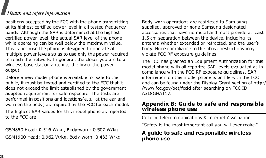 30Health and safety informationpositions accepted by the FCC with the phone transmitting at its highest certified power level in all tested frequency bands. Although the SAR is determined at the highest certified power level, the actual SAR level of the phone while operating can be well below the maximum value. This is because the phone is designed to operate at multiple power levels so as to use only the power required to reach the network. In general, the closer you are to a wireless base station antenna, the lower the power output.Before a new model phone is available for sale to the public, it must be tested and certified to the FCC that it does not exceed the limit established by the government adopted requirement for safe exposure. The tests are performed in positions and locations(e.g., at the ear and worn on the body) as required by the FCC for each model.The highest SAR values for this model phone as reported to the FCC are:GSM850 Head: 0.516 W/kg, Body-worn: 0.507 W/kgGSM1900 Head: 0.962 W/kg, Body-worn: 0.433 W/kg.Body-worn operations are restricted to Sam sung supplied, approved or none Samsung designated accessories that have no metal and must provide at least 1.5 cm separation between the device, including its antenna whether extended or retracted, and the user’s body. None compliance to the above restrictions may violate FCC RF exposure guidelines.The FCC has granted an Equipment Authorization for this model phone with all reported SAR levels evaluated as in compliance with the FCC RF exposure guidelines. SAR information on this model phone is on file with the FCC and can be found under the Display Grant section of http://www.fcc.gov/oet/fccid after searching on FCC ID A3LSGHA117.Appendix B: Guide to safe and responsible wireless phone useCellular Telecommunications &amp; Internet Association“Safety is the most important call you will ever make.”A guide to safe and responsible wireless phone use