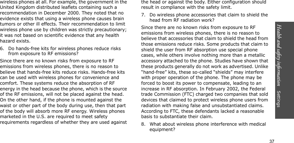 Health and safety information    Settings 37wireless phones at all. For example, the government in the United Kingdom distributed leaflets containing such a recommendation in December 2000. They noted that no evidence exists that using a wireless phone causes brain tumors or other ill effects. Their recommendation to limit wireless phone use by children was strictly precautionary; it was not based on scientific evidence that any health hazard exists.6. Do hands-free kits for wireless phones reduce risks from exposure to RF emissions?Since there are no known risks from exposure to RF emissions from wireless phones, there is no reason to believe that hands-free kits reduce risks. Hands-free kits can be used with wireless phones for convenience and comfort. These systems reduce the absorption of RF energy in the head because the phone, which is the source of the RF emissions, will not be placed against the head. On the other hand, if the phone is mounted against the waist or other part of the body during use, then that part of the body will absorb more RF energy. Wireless phones marketed in the U.S. are required to meet safety requirements regardless of whether they are used against the head or against the body. Either configuration should result in compliance with the safety limit.7. Do wireless phone accessories that claim to shield the head from RF radiation work?Since there are no known risks from exposure to RF emissions from wireless phones, there is no reason to believe that accessories that claim to shield the head from those emissions reduce risks. Some products that claim to shield the user from RF absorption use special phone cases, while others involve nothing more than a metallic accessory attached to the phone. Studies have shown that these products generally do not work as advertised. Unlike “hand-free” kits, these so-called “shields” may interfere with proper operation of the phone. The phone may be forced to boost its power to compensate, leading to an increase in RF absorption. In February 2002, the Federal trade Commission (FTC) charged two companies that sold devices that claimed to protect wireless phone users from radiation with making false and unsubstantiated claims. According to FTC, these defendants lacked a reasonable basis to substantiate their claim.8. What about wireless phone interference with medical equipment?