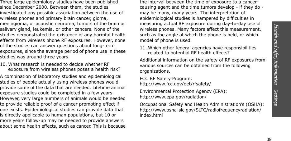 Health and safety information    Settings 39Three large epidemiology studies have been published since December 2000. Between them, the studies investigated any possible association between the use of wireless phones and primary brain cancer, gioma, meningioma, or acoustic neuroma, tumors of the brain or salivary gland, leukemia, or other cancers. None of the studies demonstrated the existence of any harmful health effects from wireless phone RF exposures. However, none of the studies can answer questions about long-term exposures, since the average period of phone use in these studies was around three years.10. What research is needed to decide whether RF exposure from wireless phones poses a health risk?A combination of laboratory studies and epidemiological studies of people actually using wireless phones would provide some of the data that are needed. Lifetime animal exposure studies could be completed in a few years. However, very large numbers of animals would be needed to provide reliable proof of a cancer promoting effect if one exists. Epidemiological studies can provide data that is directly applicable to human populations, but 10 or more years follow-up may be needed to provide answers about some health effects, such as cancer. This is because the interval between the time of exposure to a cancer-causing agent and the time tumors develop - if they do - may be many, many years. The interpretation of epidemiological studies is hampered by difficulties in measuring actual RF exposure during day-to-day use of wireless phones. Many factors affect this measurement, such as the angle at which the phone is held, or which model of phone is used.11. Which other federal agencies have responsibilities related to potential RF health effects?Additional information on the safety of RF exposures from various sources can be obtained from the following organizations.FCC RF Safety Program:http://www.fcc.gov/oet/rfsafety/Environmental Protection Agency (EPA):http://www.epa.gov/radiation/Occupational Safety and Health Administration’s (OSHA):http://www.osha-slc.gov/SLTC/radiofrequencyradiation/index.html