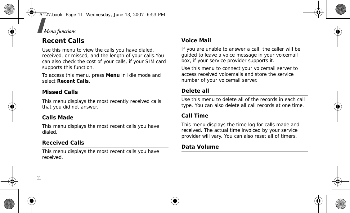 11Menu functionsRecent CallsUse this menu to view the calls you have dialed, received, or missed, and the length of your calls.You can also check the cost of your calls, if your SIM card supports this function.To access this menu, press Menu in Idle mode and select Recent Calls.Missed CallsThis menu displays the most recently received calls that you did not answer.Calls MadeThis menu displays the most recent calls you have dialed.Received CallsThis menu displays the most recent calls you have received.Voice MailIf you are unable to answer a call, the caller will be guided to leave a voice message in your voicemail box, if your service provider supports it. Use this menu to connect your voicemail server to access received voicemails and store the service number of your voicemail server.Delete allUse this menu to delete all of the records in each call type. You can also delete all call records at one time.Call TimeThis menu displays the time log for calls made and received. The actual time invoiced by your service provider will vary. You can also reset all of timers.Data VolumeA127.book  Page 11  Wednesday, June 13, 2007  6:53 PM