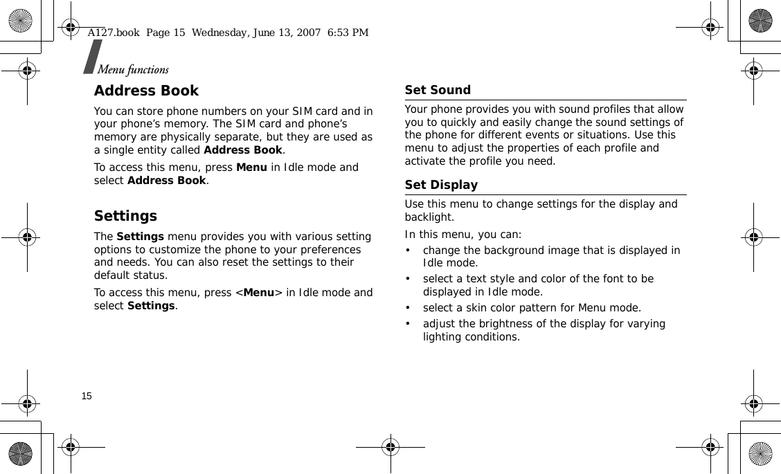 15Menu functionsAddress BookYou can store phone numbers on your SIM card and in your phone’s memory. The SIM card and phone’s memory are physically separate, but they are used as a single entity called Address Book.To access this menu, press Menu in Idle mode and select Address Book.SettingsThe Settings menu provides you with various setting options to customize the phone to your preferences and needs. You can also reset the settings to their default status.To access this menu, press &lt;Menu&gt; in Idle mode and select Settings.Set SoundYour phone provides you with sound profiles that allow you to quickly and easily change the sound settings of the phone for different events or situations. Use this menu to adjust the properties of each profile and activate the profile you need.Set DisplayUse this menu to change settings for the display and backlight.In this menu, you can:• change the background image that is displayed in Idle mode.• select a text style and color of the font to be displayed in Idle mode.• select a skin color pattern for Menu mode.• adjust the brightness of the display for varying lighting conditions.A127.book  Page 15  Wednesday, June 13, 2007  6:53 PM