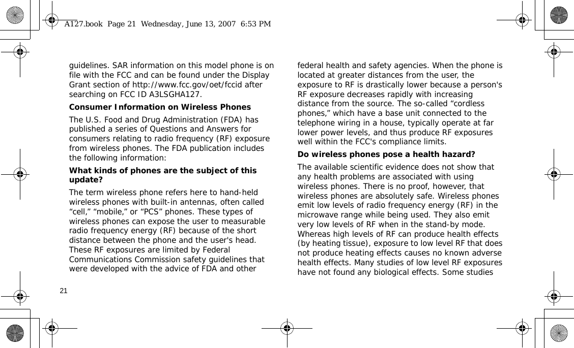 21guidelines. SAR information on this model phone is on file with the FCC and can be found under the Display Grant section of http://www.fcc.gov/oet/fccid after searching on FCC ID A3LSGHA127.Consumer Information on Wireless PhonesThe U.S. Food and Drug Administration (FDA) has published a series of Questions and Answers for consumers relating to radio frequency (RF) exposure from wireless phones. The FDA publication includes the following information:What kinds of phones are the subject of this update?The term wireless phone refers here to hand-held wireless phones with built-in antennas, often called “cell,” “mobile,” or “PCS” phones. These types of wireless phones can expose the user to measurable radio frequency energy (RF) because of the short distance between the phone and the user&apos;s head. These RF exposures are limited by Federal Communications Commission safety guidelines that were developed with the advice of FDA and other federal health and safety agencies. When the phone is located at greater distances from the user, the exposure to RF is drastically lower because a person&apos;s RF exposure decreases rapidly with increasing distance from the source. The so-called “cordless phones,” which have a base unit connected to the telephone wiring in a house, typically operate at far lower power levels, and thus produce RF exposures well within the FCC&apos;s compliance limits.Do wireless phones pose a health hazard?The available scientific evidence does not show that any health problems are associated with using wireless phones. There is no proof, however, that wireless phones are absolutely safe. Wireless phones emit low levels of radio frequency energy (RF) in the microwave range while being used. They also emit very low levels of RF when in the stand-by mode. Whereas high levels of RF can produce health effects (by heating tissue), exposure to low level RF that does not produce heating effects causes no known adverse health effects. Many studies of low level RF exposures have not found any biological effects. Some studies A127.book  Page 21  Wednesday, June 13, 2007  6:53 PM