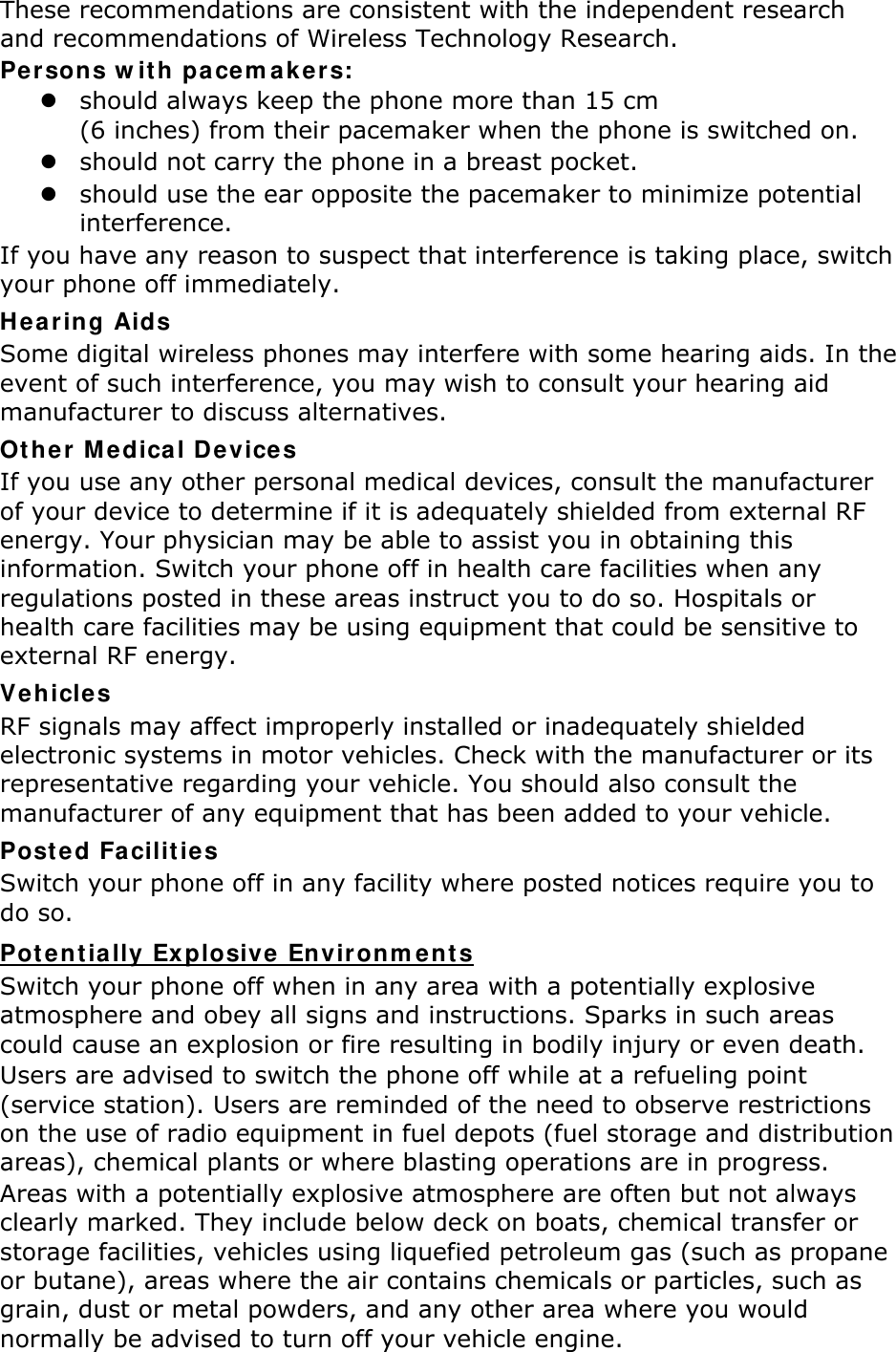 These recommendations are consistent with the independent research and recommendations of Wireless Technology Research. Persons with pacemakers: z should always keep the phone more than 15 cm   (6 inches) from their pacemaker when the phone is switched on. z should not carry the phone in a breast pocket. z should use the ear opposite the pacemaker to minimize potential interference. If you have any reason to suspect that interference is taking place, switch your phone off immediately. Hearing Aids Some digital wireless phones may interfere with some hearing aids. In the event of such interference, you may wish to consult your hearing aid manufacturer to discuss alternatives. Other Medical Devices If you use any other personal medical devices, consult the manufacturer of your device to determine if it is adequately shielded from external RF energy. Your physician may be able to assist you in obtaining this information. Switch your phone off in health care facilities when any regulations posted in these areas instruct you to do so. Hospitals or health care facilities may be using equipment that could be sensitive to external RF energy. Vehicles RF signals may affect improperly installed or inadequately shielded electronic systems in motor vehicles. Check with the manufacturer or its representative regarding your vehicle. You should also consult the manufacturer of any equipment that has been added to your vehicle. Posted Facilities Switch your phone off in any facility where posted notices require you to do so. Potentially Explosive Environments Switch your phone off when in any area with a potentially explosive atmosphere and obey all signs and instructions. Sparks in such areas could cause an explosion or fire resulting in bodily injury or even death. Users are advised to switch the phone off while at a refueling point (service station). Users are reminded of the need to observe restrictions on the use of radio equipment in fuel depots (fuel storage and distribution areas), chemical plants or where blasting operations are in progress. Areas with a potentially explosive atmosphere are often but not always clearly marked. They include below deck on boats, chemical transfer or storage facilities, vehicles using liquefied petroleum gas (such as propane or butane), areas where the air contains chemicals or particles, such as grain, dust or metal powders, and any other area where you would normally be advised to turn off your vehicle engine. 