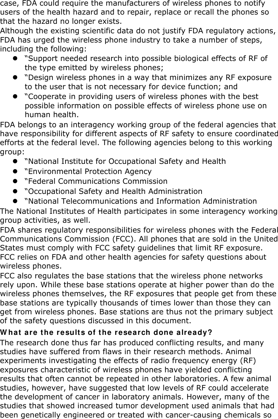 case, FDA could require the manufacturers of wireless phones to notify users of the health hazard and to repair, replace or recall the phones so that the hazard no longer exists. Although the existing scientific data do not justify FDA regulatory actions, FDA has urged the wireless phone industry to take a number of steps, including the following: z “Support needed research into possible biological effects of RF of the type emitted by wireless phones; z “Design wireless phones in a way that minimizes any RF exposure to the user that is not necessary for device function; and z “Cooperate in providing users of wireless phones with the best possible information on possible effects of wireless phone use on human health. FDA belongs to an interagency working group of the federal agencies that have responsibility for different aspects of RF safety to ensure coordinated efforts at the federal level. The following agencies belong to this working group: z “National Institute for Occupational Safety and Health z “Environmental Protection Agency z “Federal Communications Commission z “Occupational Safety and Health Administration z “National Telecommunications and Information Administration The National Institutes of Health participates in some interagency working group activities, as well. FDA shares regulatory responsibilities for wireless phones with the Federal Communications Commission (FCC). All phones that are sold in the United States must comply with FCC safety guidelines that limit RF exposure. FCC relies on FDA and other health agencies for safety questions about wireless phones. FCC also regulates the base stations that the wireless phone networks rely upon. While these base stations operate at higher power than do the wireless phones themselves, the RF exposures that people get from these base stations are typically thousands of times lower than those they can get from wireless phones. Base stations are thus not the primary subject of the safety questions discussed in this document. What are the results of the research done already? The research done thus far has produced conflicting results, and many studies have suffered from flaws in their research methods. Animal experiments investigating the effects of radio frequency energy (RF) exposures characteristic of wireless phones have yielded conflicting results that often cannot be repeated in other laboratories. A few animal studies, however, have suggested that low levels of RF could accelerate the development of cancer in laboratory animals. However, many of the studies that showed increased tumor development used animals that had been genetically engineered or treated with cancer-causing chemicals so 
