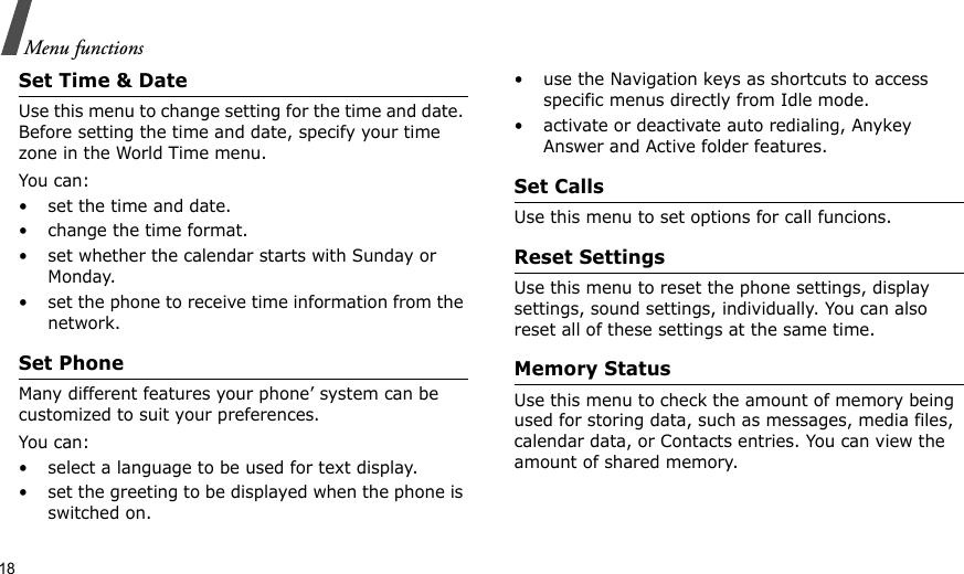 18Menu functionsSet Time &amp; DateUse this menu to change setting for the time and date. Before setting the time and date, specify your time zone in the World Time menu.You can:• set the time and date.• change the time format.• set whether the calendar starts with Sunday or Monday.• set the phone to receive time information from the network.Set PhoneMany different features your phone’ system can be customized to suit your preferences.You can:• select a language to be used for text display.• set the greeting to be displayed when the phone is switched on.• use the Navigation keys as shortcuts to access specific menus directly from Idle mode.• activate or deactivate auto redialing, Anykey Answer and Active folder features.Set CallsUse this menu to set options for call funcions.Reset SettingsUse this menu to reset the phone settings, display settings, sound settings, individually. You can also reset all of these settings at the same time.Memory StatusUse this menu to check the amount of memory being used for storing data, such as messages, media files, calendar data, or Contacts entries. You can view the amount of shared memory.