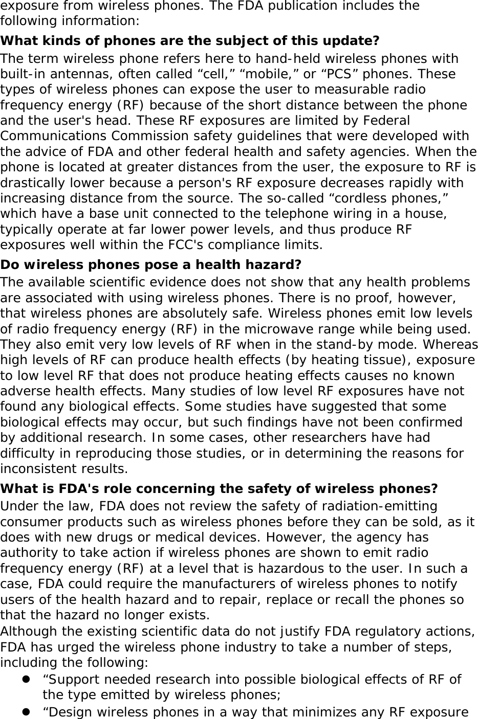   exposure from wireless phones. The FDA publication includes the following information: What kinds of phones are the subject of this update? The term wireless phone refers here to hand-held wireless phones with built-in antennas, often called “cell,” “mobile,” or “PCS” phones. These types of wireless phones can expose the user to measurable radio frequency energy (RF) because of the short distance between the phone and the user&apos;s head. These RF exposures are limited by Federal Communications Commission safety guidelines that were developed with the advice of FDA and other federal health and safety agencies. When the phone is located at greater distances from the user, the exposure to RF is drastically lower because a person&apos;s RF exposure decreases rapidly with increasing distance from the source. The so-called “cordless phones,” which have a base unit connected to the telephone wiring in a house, typically operate at far lower power levels, and thus produce RF exposures well within the FCC&apos;s compliance limits. Do wireless phones pose a health hazard? The available scientific evidence does not show that any health problems are associated with using wireless phones. There is no proof, however, that wireless phones are absolutely safe. Wireless phones emit low levels of radio frequency energy (RF) in the microwave range while being used. They also emit very low levels of RF when in the stand-by mode. Whereas high levels of RF can produce health effects (by heating tissue), exposure to low level RF that does not produce heating effects causes no known adverse health effects. Many studies of low level RF exposures have not found any biological effects. Some studies have suggested that some biological effects may occur, but such findings have not been confirmed by additional research. In some cases, other researchers have had difficulty in reproducing those studies, or in determining the reasons for inconsistent results. What is FDA&apos;s role concerning the safety of wireless phones? Under the law, FDA does not review the safety of radiation-emitting consumer products such as wireless phones before they can be sold, as it does with new drugs or medical devices. However, the agency has authority to take action if wireless phones are shown to emit radio frequency energy (RF) at a level that is hazardous to the user. In such a case, FDA could require the manufacturers of wireless phones to notify users of the health hazard and to repair, replace or recall the phones so that the hazard no longer exists. Although the existing scientific data do not justify FDA regulatory actions, FDA has urged the wireless phone industry to take a number of steps, including the following: z “Support needed research into possible biological effects of RF of the type emitted by wireless phones; z “Design wireless phones in a way that minimizes any RF exposure 