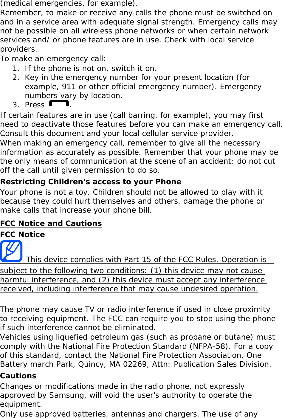 (medical emergencies, for example). Remember, to make or receive any calls the phone must be switched on and in a service area with adequate signal strength. Emergency calls may not be possible on all wireless phone networks or when certain network services and/ or phone features are in use. Check with local service providers. To make an emergency call: 1. If the phone is not on, switch it on. 2. Key in the emergency number for your present location (for example, 911 or other official emergency number). Emergency numbers vary by location. 3. Press  . If certain features are in use (call barring, for example), you may first need to deactivate those features before you can make an emergency call. Consult this document and your local cellular service provider. When making an emergency call, remember to give all the necessary information as accurately as possible. Remember that your phone may be the only means of communication at the scene of an accident; do not cut off the call until given permission to do so. Restricting Children&apos;s access to your Phone Your phone is not a toy. Children should not be allowed to play with it because they could hurt themselves and others, damage the phone or make calls that increase your phone bill. FCC Notice and Cautions FCC Notice  This device complies with Part 15 of the FCC Rules. Operation is  subject to the following two conditions: (1) this device may not cause harmful interference, and (2) this device must accept any interference received, including interference that may cause undesired operation.  The phone may cause TV or radio interference if used in close proximity to receiving equipment. The FCC can require you to stop using the phone if such interference cannot be eliminated. Vehicles using liquefied petroleum gas (such as propane or butane) must comply with the National Fire Protection Standard (NFPA-58). For a copy of this standard, contact the National Fire Protection Association, One Battery march Park, Quincy, MA 02269, Attn: Publication Sales Division. Cautions Changes or modifications made in the radio phone, not expressly approved by Samsung, will void the user’s authority to operate the equipment. Only use approved batteries, antennas and chargers. The use of any 
