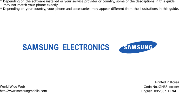 * Depending on the software installed or your service provider or country, some of the descriptions in this guide may not match your phone exactly.* Depending on your country, your phone and accessories may appear different from the illustrations in this guide.World Wide Webhttp://www.samsungmobile.comPrinted in KoreaCode No.:GH68-xxxxxAEnglish. 09/2007. DRAFT