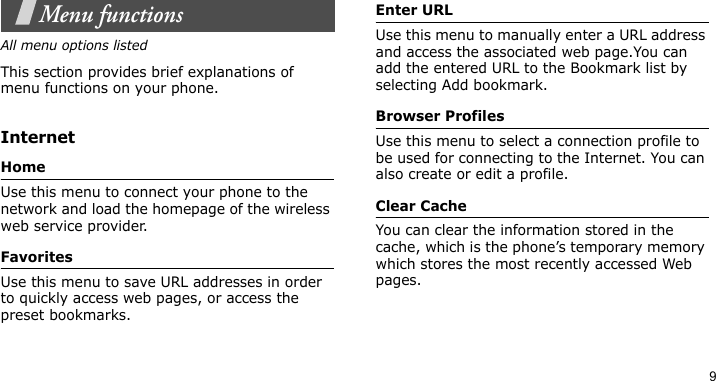9Menu functionsAll menu options listedThis section provides brief explanations of menu functions on your phone.InternetHomeUse this menu to connect your phone to the network and load the homepage of the wireless web service provider.FavoritesUse this menu to save URL addresses in order to quickly access web pages, or access the preset bookmarks.Enter URLUse this menu to manually enter a URL address and access the associated web page.You can add the entered URL to the Bookmark list by selecting Add bookmark.Browser ProfilesUse this menu to select a connection profile to be used for connecting to the Internet. You can also create or edit a profile.Clear CacheYou can clear the information stored in the cache, which is the phone’s temporary memory which stores the most recently accessed Web pages.