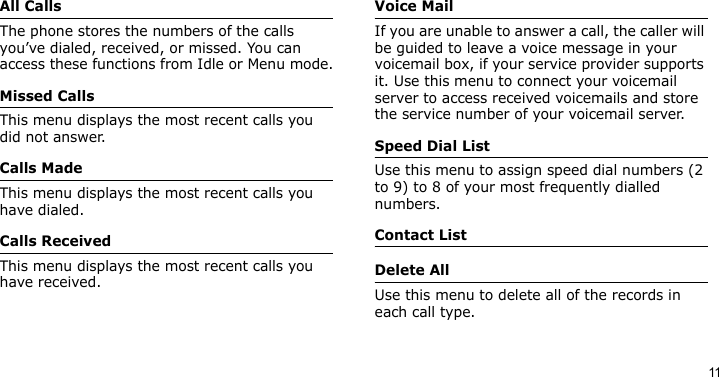 11All CallsThe phone stores the numbers of the calls you’ve dialed, received, or missed. You can access these functions from Idle or Menu mode.Missed CallsThis menu displays the most recent calls you did not answer.Calls MadeThis menu displays the most recent calls you have dialed.Calls ReceivedThis menu displays the most recent calls you have received.Voice MailIf you are unable to answer a call, the caller will be guided to leave a voice message in your voicemail box, if your service provider supports it. Use this menu to connect your voicemail server to access received voicemails and store the service number of your voicemail server.Speed Dial ListUse this menu to assign speed dial numbers (2 to 9) to 8 of your most frequently dialled numbers.Contact ListDelete AllUse this menu to delete all of the records in each call type.