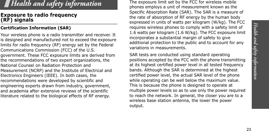 Health and safety information  23Health and safety informationExposure to radio frequency(RF) signalsCertification Information (SAR)Your wireless phone is a radio transmitter and receiver. It is designed and manufactured not to exceed the exposure limits for radio frequency (RF) energy set by the Federal Communications Commission (FCC) of the U.S. government. These FCC exposure limits are derived from the recommendations of two expert organizations, the National Counsel on Radiation Protection and Measurement (NCRP) and the Institute of Electrical and Electronics Engineers (IEEE). In both cases, the recommendations were developed by scientific and engineering experts drawn from industry, government, and academia after extensive reviews of the scientific literature related to the biological effects of RF energy.The exposure limit set by the FCC for wireless mobile phones employs a unit of measurement known as the Specific Absorption Rate (SAR). The SAR is a measure of the rate of absorption of RF energy by the human body expressed in units of watts per kilogram (W/kg). The FCC requires wireless phones to comply with a safety limit of 1.6 watts per kilogram (1.6 W/kg). The FCC exposure limit incorporates a substantial margin of safety to give additional protection to the public and to account for any variations in measurements.SAR tests are conducted using standard operating positions accepted by the FCC with the phone transmitting at its highest certified power level in all tested frequency bands. Although the SAR is determined at the highest certified power level, the actual SAR level of the phone while operating can be well below the maximum value. This is because the phone is designed to operate at multiple power levels so as to use only the power required to reach the network. In general, the closer you are to a wireless base station antenna, the lower the power output.