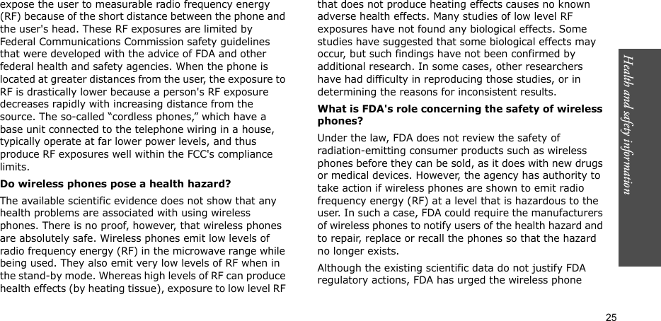 Health and safety information  25expose the user to measurable radio frequency energy (RF) because of the short distance between the phone and the user&apos;s head. These RF exposures are limited by Federal Communications Commission safety guidelines that were developed with the advice of FDA and other federal health and safety agencies. When the phone is located at greater distances from the user, the exposure to RF is drastically lower because a person&apos;s RF exposure decreases rapidly with increasing distance from the source. The so-called “cordless phones,” which have a base unit connected to the telephone wiring in a house, typically operate at far lower power levels, and thus produce RF exposures well within the FCC&apos;s compliance limits.Do wireless phones pose a health hazard?The available scientific evidence does not show that any health problems are associated with using wireless phones. There is no proof, however, that wireless phones are absolutely safe. Wireless phones emit low levels of radio frequency energy (RF) in the microwave range while being used. They also emit very low levels of RF when in the stand-by mode. Whereas high levels of RF can produce health effects (by heating tissue), exposure to low level RF that does not produce heating effects causes no known adverse health effects. Many studies of low level RF exposures have not found any biological effects. Some studies have suggested that some biological effects may occur, but such findings have not been confirmed by additional research. In some cases, other researchers have had difficulty in reproducing those studies, or in determining the reasons for inconsistent results.What is FDA&apos;s role concerning the safety of wireless phones?Under the law, FDA does not review the safety of radiation-emitting consumer products such as wireless phones before they can be sold, as it does with new drugs or medical devices. However, the agency has authority to take action if wireless phones are shown to emit radio frequency energy (RF) at a level that is hazardous to the user. In such a case, FDA could require the manufacturers of wireless phones to notify users of the health hazard and to repair, replace or recall the phones so that the hazard no longer exists.Although the existing scientific data do not justify FDA regulatory actions, FDA has urged the wireless phone 
