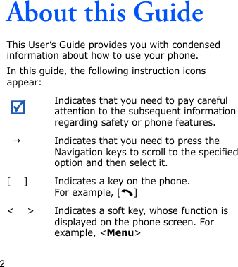 2About this GuideThis User’s Guide provides you with condensed information about how to use your phone.In this guide, the following instruction icons appear: Indicates that you need to pay careful attention to the subsequent information regarding safety or phone features.  →Indicates that you need to press the Navigation keys to scroll to the specified option and then select it.[    ] Indicates a key on the phone. For example, [ ]&lt;    &gt; Indicates a soft key, whose function is displayed on the phone screen. For example, &lt;Menu&gt;
