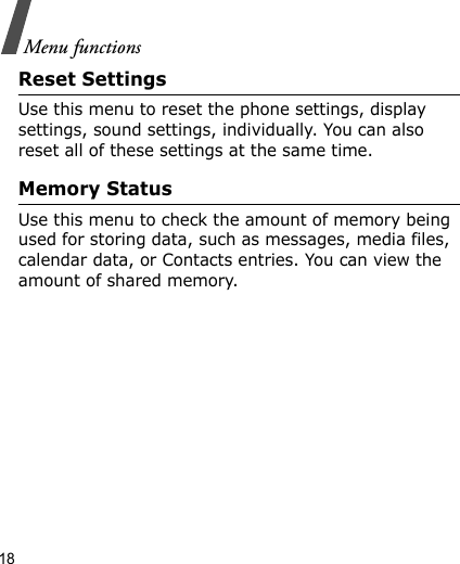 18Menu functionsReset SettingsUse this menu to reset the phone settings, display settings, sound settings, individually. You can also reset all of these settings at the same time.Memory StatusUse this menu to check the amount of memory being used for storing data, such as messages, media files, calendar data, or Contacts entries. You can view the amount of shared memory.