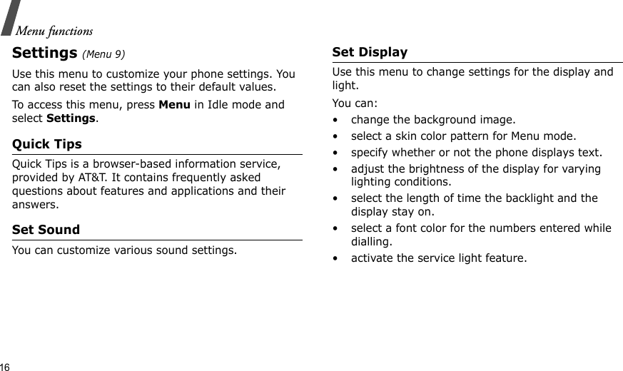 16Menu functionsSettings (Menu 9)Use this menu to customize your phone settings. You can also reset the settings to their default values.To access this menu, press Menu in Idle mode and select Settings.Quick TipsQuick Tips is a browser-based information service, provided by AT&amp;T. It contains frequently asked questions about features and applications and their answers. Set SoundYou can customize various sound settings.Set DisplayUse this menu to change settings for the display and light.You can:• change the background image.• select a skin color pattern for Menu mode.• specify whether or not the phone displays text.• adjust the brightness of the display for varying lighting conditions.• select the length of time the backlight and the display stay on.• select a font color for the numbers entered while dialling.• activate the service light feature.