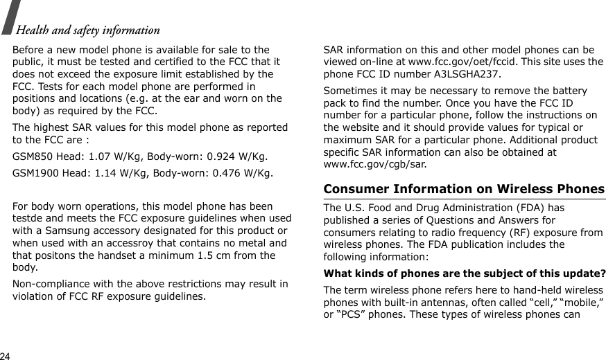 24Health and safety informationBefore a new model phone is available for sale to the public, it must be tested and certified to the FCC that it does not exceed the exposure limit established by the FCC. Tests for each model phone are performed in positions and locations (e.g. at the ear and worn on the body) as required by the FCC. The highest SAR values for this model phone as reported to the FCC are : GSM850 Head: 1.07 W/Kg, Body-worn: 0.924 W/Kg.GSM1900 Head: 1.14 W/Kg, Body-worn: 0.476 W/Kg.For body worn operations, this model phone has been testde and meets the FCC exposure guidelines when used with a Samsung accessory designated for this product or when used with an accessroy that contains no metal and that positons the handset a minimum 1.5 cm from the body. Non-compliance with the above restrictions may result in violation of FCC RF exposure guidelines.SAR information on this and other model phones can be viewed on-line at www.fcc.gov/oet/fccid. This site uses the phone FCC ID number A3LSGHA237.Sometimes it may be necessary to remove the battery pack to find the number. Once you have the FCC ID number for a particular phone, follow the instructions on the website and it should provide values for typical or maximum SAR for a particular phone. Additional product specific SAR information can also be obtained at www.fcc.gov/cgb/sar.Consumer Information on Wireless PhonesThe U.S. Food and Drug Administration (FDA) has published a series of Questions and Answers for consumers relating to radio frequency (RF) exposure from wireless phones. The FDA publication includes the following information:What kinds of phones are the subject of this update?The term wireless phone refers here to hand-held wireless phones with built-in antennas, often called “cell,” “mobile,” or “PCS” phones. These types of wireless phones can 