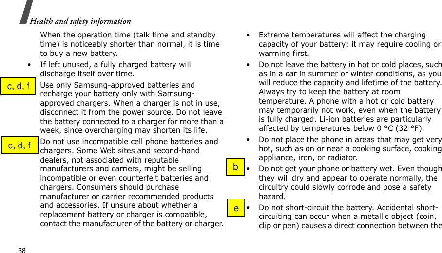 38Health and safety informationWhen the operation time (talk time and standby time) is noticeably shorter than normal, it is time to buy a new battery.• If left unused, a fully charged battery will discharge itself over time.• Use only Samsung-approved batteries and recharge your battery only with Samsung-approved chargers. When a charger is not in use, disconnect it from the power source. Do not leave the battery connected to a charger for more than a week, since overcharging may shorten its life.• Do not use incompatible cell phone batteries and chargers. Some Web sites and second-hand dealers, not associated with reputable manufacturers and carriers, might be selling incompatible or even counterfeit batteries and chargers. Consumers should purchase manufacturer or carrier recommended products and accessories. If unsure about whether a replacement battery or charger is compatible, contact the manufacturer of the battery or charger. • Extreme temperatures will affect the charging capacity of your battery: it may require cooling or warming first.• Do not leave the battery in hot or cold places, such as in a car in summer or winter conditions, as you will reduce the capacity and lifetime of the battery. Always try to keep the battery at room temperature. A phone with a hot or cold battery may temporarily not work, even when the battery is fully charged. Li-ion batteries are particularly affected by temperatures below 0 °C (32 °F).• Do not place the phone in areas that may get very hot, such as on or near a cooking surface, cooking appliance, iron, or radiator.• Do not get your phone or battery wet. Even though they will dry and appear to operate normally, the circuitry could slowly corrode and pose a safety hazard.• Do not short-circuit the battery. Accidental short- circuiting can occur when a metallic object (coin, clip or pen) causes a direct connection between the   c, d, f  c, d, f  b  e
