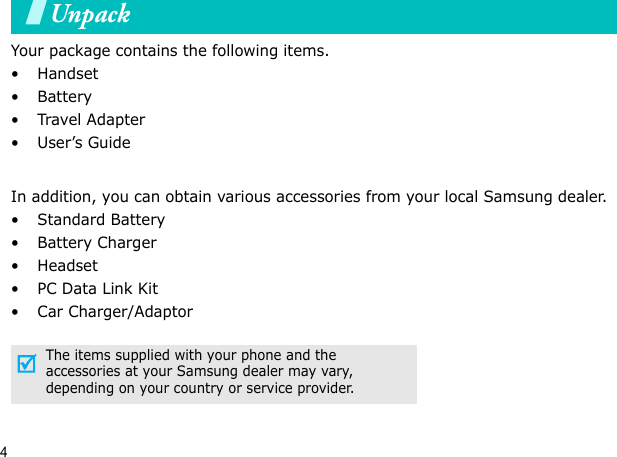 4UnpackYour package contains the following items.•Handset• Battery•Travel Adapter•User’s GuideIn addition, you can obtain various accessories from your local Samsung dealer.•Standard Battery• Battery Charger•Headset• PC Data Link Kit• Car Charger/AdaptorThe items supplied with your phone and the accessories at your Samsung dealer may vary, depending on your country or service provider.Your phone