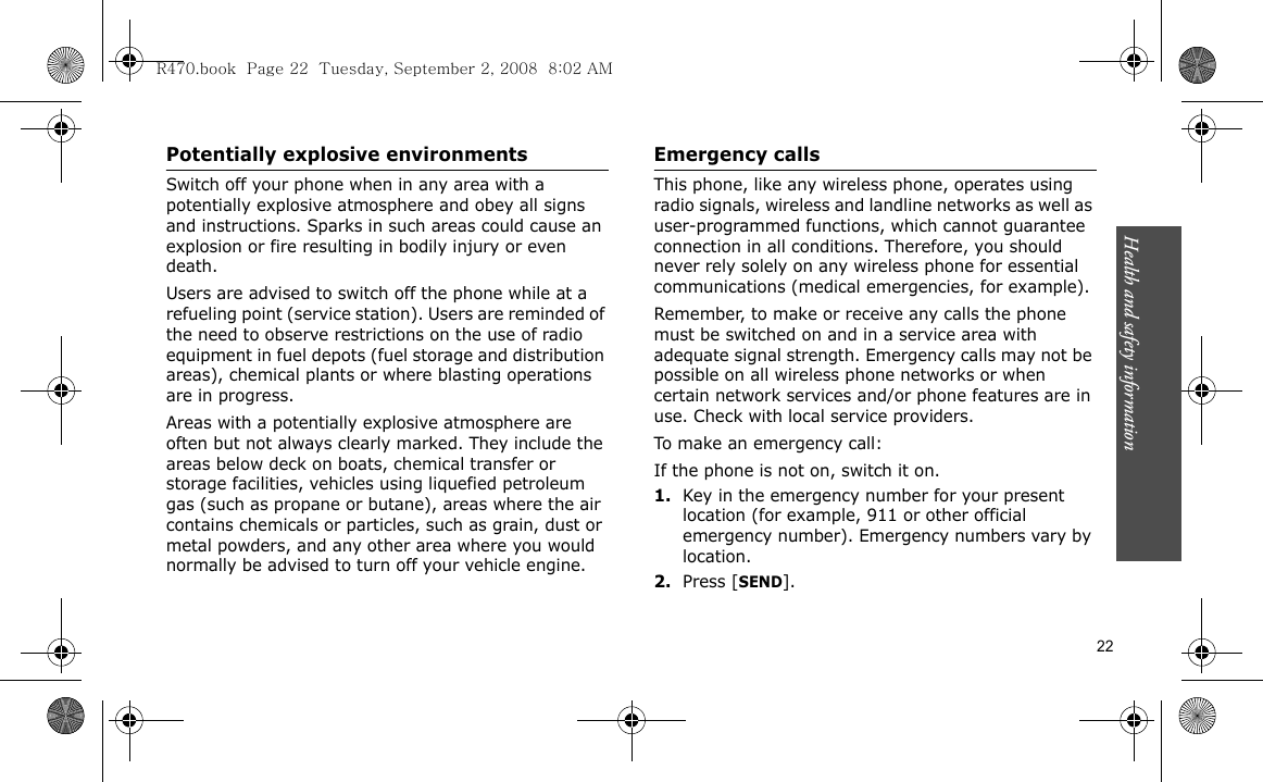 Health and safety information  22Potentially explosive environmentsSwitch off your phone when in any area with a potentially explosive atmosphere and obey all signs and instructions. Sparks in such areas could cause an explosion or fire resulting in bodily injury or even death.Users are advised to switch off the phone while at a refueling point (service station). Users are reminded of the need to observe restrictions on the use of radio equipment in fuel depots (fuel storage and distribution areas), chemical plants or where blasting operations are in progress.Areas with a potentially explosive atmosphere are often but not always clearly marked. They include the areas below deck on boats, chemical transfer or storage facilities, vehicles using liquefied petroleum gas (such as propane or butane), areas where the air contains chemicals or particles, such as grain, dust or metal powders, and any other area where you would normally be advised to turn off your vehicle engine.Emergency callsThis phone, like any wireless phone, operates using radio signals, wireless and landline networks as well as user-programmed functions, which cannot guarantee connection in all conditions. Therefore, you should never rely solely on any wireless phone for essential communications (medical emergencies, for example).Remember, to make or receive any calls the phone must be switched on and in a service area with adequate signal strength. Emergency calls may not be possible on all wireless phone networks or when certain network services and/or phone features are in use. Check with local service providers.To make an emergency call:If the phone is not on, switch it on.1.Key in the emergency number for your present location (for example, 911 or other official emergency number). Emergency numbers vary by location.2.Press [SEND].R470.book  Page 22  Tuesday, September 2, 2008  8:02 AM