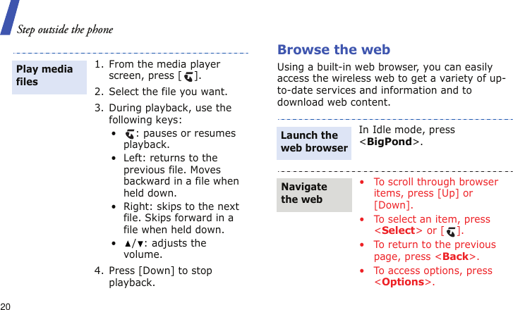 Step outside the phone20Browse the webUsing a built-in web browser, you can easily access the wireless web to get a variety of up-to-date services and information and to download web content.1. From the media player screen, press [ ].2. Select the file you want.3. During playback, use the following keys:•: pauses or resumes playback.• Left: returns to the previous file. Moves backward in a file when held down.• Right: skips to the next file. Skips forward in a file when held down.• / : adjusts the volume.4. Press [Down] to stop playback.Play media filesIn Idle mode, press &lt;BigPond&gt;.• To scroll through browser items, press [Up] or [Down].• To select an item, press &lt;Select&gt; or [ ].• To return to the previous page, press &lt;Back&gt;.• To access options, press &lt;Options&gt;.Launch the web browserNavigate the web