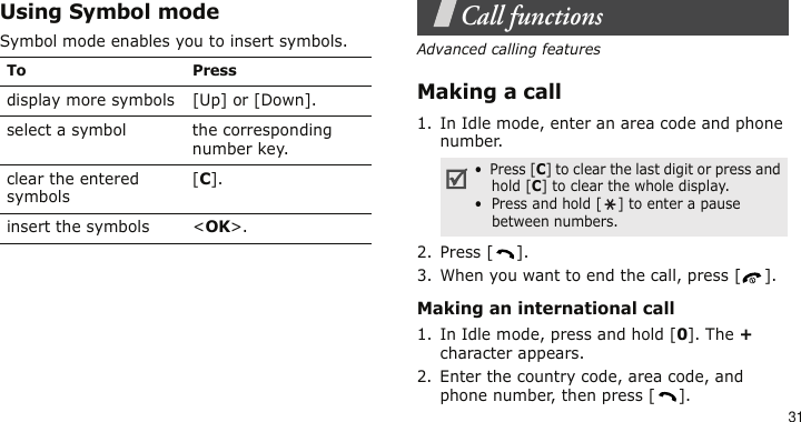 31Using Symbol modeSymbol mode enables you to insert symbols.Call functionsAdvanced calling featuresMaking a call1. In Idle mode, enter an area code and phone number.2. Press [ ].3. When you want to end the call, press [ ].Making an international call1. In Idle mode, press and hold [0]. The + character appears.2. Enter the country code, area code, and phone number, then press [ ].To Pressdisplay more symbols [Up] or [Down]. select a symbol the corresponding number key.clear the entered symbols[C]. insert the symbols &lt;OK&gt;.•  Press [C] to clear the last digit or press and hold [C] to clear the whole display.•  Press and hold [ ] to enter a pause between numbers.