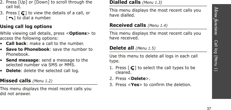 Menu functions    Call log (Menu 1)372. Press [Up] or [Down] to scroll through the call list.3. Press [ ] to view the details of a call, or [ ] to dial a number.Using call log optionsWhile viewing call details, press &lt;Options&gt; to access the following options:•Call back: make a call to the number.•Save to Phonebook: save the number to Phonebook. •Send message: send a message to the selected number via SMS or MMS.•Delete: delete the selected call log.Missed calls (Menu 1.2)This menu displays the most recent calls you did not answer.Dialled calls (Menu 1.3)This menu displays the most recent calls you have dialled.Received calls (Menu 1.4)This menu displays the most recent calls you have received.Delete all (Menu 1.5)Use this menu to delete all logs in each call type.1. Press [ ] to select the call types to be cleared.2. Press &lt;Delete&gt;.3. Press &lt;Yes&gt; to confirm the deletion.