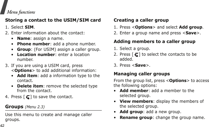 Menu functions42Storing a contact to the USIM/SIM card1. Select SIM.2. Enter information about the contact:•Name: assign a name.•Phone number: add a phone number.•Group: (For USIM) assign a caller group.•Location number: enter a location number.3. If you are using a USIM card, press &lt;Options&gt; to add additional information:•Add item: add a information type to the contact.•Delete item: remove the selected type from the contact.4. Press [ ] to save the contact.Groups (Menu 2.3)Use this menu to create and manage caller groups.Creating a caller group1. Press &lt;Options&gt; and select Add group.2. Enter a group name and press &lt;Save&gt;.Adding members to a caller group1. Select a group.2. Press [ ] to select the contacts to be added.3. Press &lt;Save&gt;.Managing caller groupsFrom the group list, press &lt;Options&gt; to access the following options:•Add member: add a member to the selected group.•View members: display the members of the selected group.•Add group: add a new group.•Rename group: change the group name.