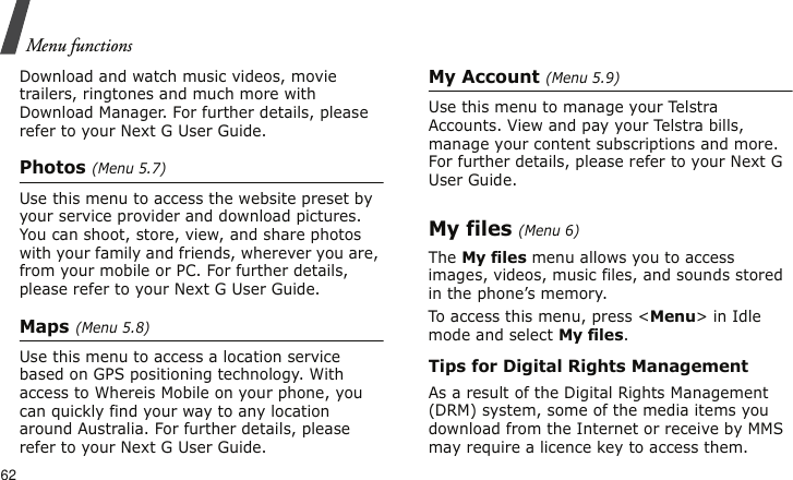 Menu functions62Download and watch music videos, movie trailers, ringtones and much more with Download Manager. For further details, please refer to your Next G User Guide.Photos (Menu 5.7)Use this menu to access the website preset by your service provider and download pictures. You can shoot, store, view, and share photos with your family and friends, wherever you are, from your mobile or PC. For further details, please refer to your Next G User Guide.Maps (Menu 5.8)Use this menu to access a location service based on GPS positioning technology. With access to Whereis Mobile on your phone, you can quickly find your way to any location around Australia. For further details, please refer to your Next G User Guide.My Account (Menu 5.9)Use this menu to manage your Telstra Accounts. View and pay your Telstra bills, manage your content subscriptions and more. For further details, please refer to your Next G User Guide.My files (Menu 6)The My files menu allows you to access images, videos, music files, and sounds stored in the phone’s memory.To access this menu, press &lt;Menu&gt; in Idle mode and select My files.Tips for Digital Rights ManagementAs a result of the Digital Rights Management (DRM) system, some of the media items you download from the Internet or receive by MMS may require a licence key to access them. 