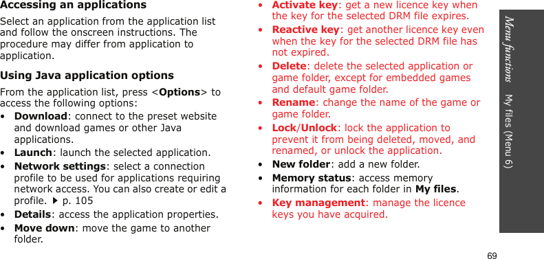 Menu functions    My files (Menu 6)69Accessing an applicationsSelect an application from the application list and follow the onscreen instructions. The procedure may differ from application to application.Using Java application optionsFrom the application list, press &lt;Options&gt; to access the following options:•Download: connect to the preset website and download games or other Java applications.•Launch: launch the selected application.•Network settings: select a connection profile to be used for applications requiring network access. You can also create or edit a profile.p. 105•Details: access the application properties.•Move down: move the game to another folder.•Activate key: get a new licence key when the key for the selected DRM file expires.•Reactive key: get another licence key even when the key for the selected DRM file has not expired.•Delete: delete the selected application or game folder, except for embedded games and default game folder.•Rename: change the name of the game or game folder.•Lock/Unlock: lock the application to prevent it from being deleted, moved, and renamed, or unlock the application. •New folder: add a new folder.•Memory status: access memory information for each folder in My files.•Key management: manage the licence keys you have acquired.