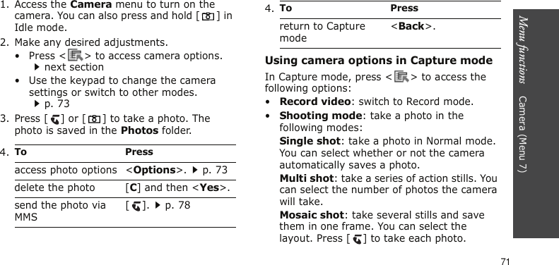 Menu functions    Camera (Menu 7)711. Access the Camera menu to turn on the camera. You can also press and hold [ ] in Idle mode.2. Make any desired adjustments.• Press &lt; &gt; to access camera options.next section• Use the keypad to change the camera settings or switch to other modes.p. 733. Press [ ] or [ ] to take a photo. The photo is saved in the Photos folder.Using camera options in Capture modeIn Capture mode, press &lt; &gt; to access the following options:•Record video: switch to Record mode.•Shooting mode: take a photo in the following modes:Single shot: take a photo in Normal mode. You can select whether or not the camera automatically saves a photo.Multi shot: take a series of action stills. You can select the number of photos the camera will take.Mosaic shot: take several stills and save them in one frame. You can select the layout. Press [ ] to take each photo.4.To Pressaccess photo options &lt;Options&gt;.p. 73delete the photo [C] and then &lt;Yes&gt;.send the photo via MMS[].p. 78return to Capture mode&lt;Back&gt;.4.To Press