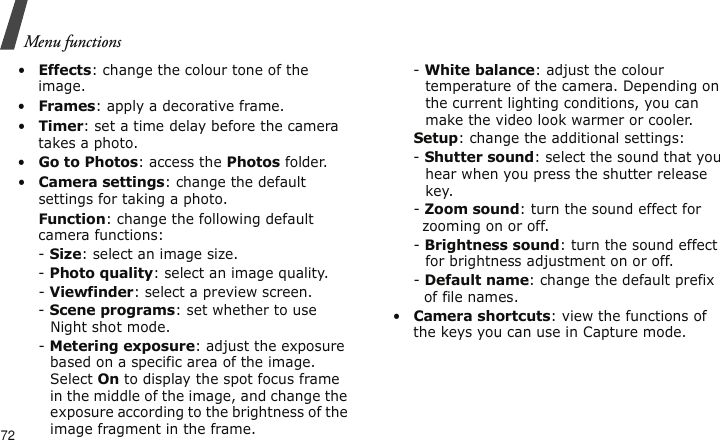 Menu functions72•Effects: change the colour tone of the image.•Frames: apply a decorative frame.•Timer: set a time delay before the camera takes a photo.•Go to Photos: access the Photos folder.•Camera settings: change the default settings for taking a photo.Function: change the following default camera functions:- Size: select an image size. - Photo quality: select an image quality. - Viewfinder: select a preview screen.- Scene programs: set whether to use Night shot mode.- Metering exposure: adjust the exposure based on a specific area of the image. Select On to display the spot focus frame in the middle of the image, and change the exposure according to the brightness of the image fragment in the frame.- White balance: adjust the colour temperature of the camera. Depending on the current lighting conditions, you can make the video look warmer or cooler.Setup: change the additional settings:- Shutter sound: select the sound that you hear when you press the shutter release key.- Zoom sound: turn the sound effect for zooming on or off.- Brightness sound: turn the sound effect for brightness adjustment on or off.- Default name: change the default prefix of file names.•Camera shortcuts: view the functions of the keys you can use in Capture mode.