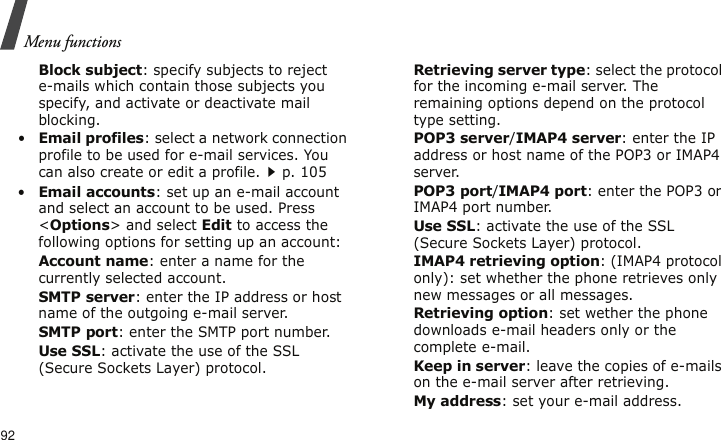 Menu functions92Block subject: specify subjects to reject e-mails which contain those subjects you specify, and activate or deactivate mail blocking.•Email profiles: select a network connection profile to be used for e-mail services. You can also create or edit a profile.p. 105 •Email accounts: set up an e-mail account and select an account to be used. Press &lt;Options&gt; and select Edit to access the following options for setting up an account:Account name: enter a name for the currently selected account.SMTP server: enter the IP address or host name of the outgoing e-mail server.SMTP port: enter the SMTP port number.Use SSL: activate the use of the SSL (Secure Sockets Layer) protocol.Retrieving server type: select the protocol for the incoming e-mail server. The remaining options depend on the protocol type setting.POP3 server/IMAP4 server: enter the IP address or host name of the POP3 or IMAP4 server.POP3 port/IMAP4 port: enter the POP3 or IMAP4 port number.Use SSL: activate the use of the SSL (Secure Sockets Layer) protocol.IMAP4 retrieving option: (IMAP4 protocol only): set whether the phone retrieves only new messages or all messages.Retrieving option: set wether the phone downloads e-mail headers only or the complete e-mail.Keep in server: leave the copies of e-mails on the e-mail server after retrieving. My address: set your e-mail address.