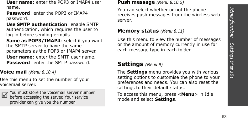 Menu functions    Settings (Menu 9)93User name: enter the POP3 or IMAP4 user name.Password: enter the POP3 or IMAP4 password.Use SMTP authentication: enable SMTP authentication, which requires the user to log in before sending e-mails.Same as POP3/IMAP4: select if you want the SMTP server to have the same parameters as the POP3 or IMAP4 server.User name: enter the SMTP user name.Password: enter the SMTP password. Voice mail (Menu 8.10.4)Use this menu to set the number of your voicemail server.Push message (Menu 8.10.5)You can select whether or not the phone receives push messages from the wireless web server.Memory status (Menu 8.11)Use this menu to view the number of messages or the amount of memory currently in use for each message type in each folder.Settings (Menu 9)The Settings menu provides you with various setting options to customise the phone to your preferences and needs. You can also reset the settings to their default status.To access this menu, press &lt;Menu&gt; in Idle mode and select Settings.You must store the voicemail server number before accessing the server. Your service provider can give you the number.