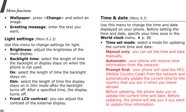 Menu functions96•Wallpaper: press &lt;Change&gt; and select an image.•Greeting message: enter the text you want.Light settings (Menu 9.2.3)Use this menu to change settings for light.•Brightness: adjust the brightness of the main display.•Backlight time: select the length of time the backlight or display stays on when the phone is not used.On: select the length of time the backlight stays on.Dim: select the length of time the display stays on in Dim mode after the backlight turns off. After a specified time, the display turns off.•Front LCD contrast: you can adjust the contrast of the external display.Time &amp; date (Menu 9.3)Use this menu to change the time and date displayed on your phone. Before setting the time and date, specify your time zone in the World clock menu.p. 56•Time set mode: select a mode for updating the current time and date:Manual only: you can set the time and date manually.Automatic: your phone will receive time information from the network.Prompt first: your phone will read the MCC (Mobile Country Code) from the network and automatically update the current time for the country that you are in when you travel abroad. Before updating, the phone asks you to update the current time and date. Before updating, the phone will ask you if you want to update time information.