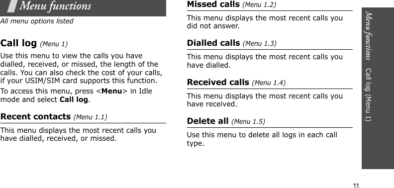 Menu functions    Call log (Menu 1)11Menu functionsAll menu options listedCall log (Menu 1)Use this menu to view the calls you have dialled, received, or missed, the length of the calls. You can also check the cost of your calls, if your USIM/SIM card supports this function.To access this menu, press &lt;Menu&gt; in Idle mode and select Call log.Recent contacts (Menu 1.1)This menu displays the most recent calls you have dialled, received, or missed.Missed calls (Menu 1.2)This menu displays the most recent calls you did not answer.Dialled calls (Menu 1.3)This menu displays the most recent calls you have dialled.Received calls (Menu 1.4)This menu displays the most recent calls you have received.Delete all (Menu 1.5)Use this menu to delete all logs in each call type.