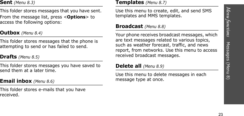 Menu functions    Messages (Menu 8)23Sent (Menu 8.3)This folder stores messages that you have sent. From the message list, press &lt;Options&gt; to access the following options:Outbox (Menu 8.4)This folder stores messages that the phone is attempting to send or has failed to send. Drafts (Menu 8.5)This folder stores messages you have saved to send them at a later time. Email inbox (Menu 8.6)This folder stores e-mails that you have received.Templates (Menu 8.7)Use this menu to create, edit, and send SMS templates and MMS templates.Broadcast (Menu 8.8)Your phone receives broadcast messages, which are text messages related to various topics, such as weather forecast, traffic, and news report, from networks. Use this menu to access received broadcast messages.Delete all (Menu 8.9)Use this menu to delete messages in each message type at once.