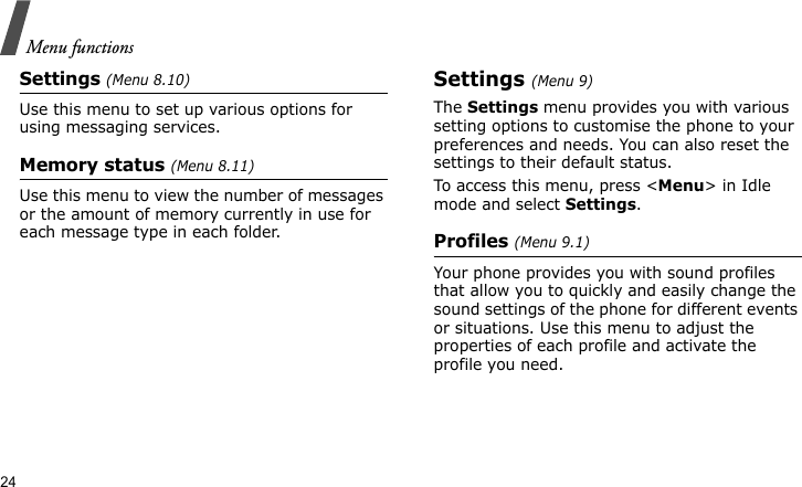 Menu functions24Settings (Menu 8.10)Use this menu to set up various options for using messaging services.Memory status (Menu 8.11)Use this menu to view the number of messages or the amount of memory currently in use for each message type in each folder.Settings (Menu 9)The Settings menu provides you with various setting options to customise the phone to your preferences and needs. You can also reset the settings to their default status.To access this menu, press &lt;Menu&gt; in Idle mode and select Settings.Profiles (Menu 9.1)Your phone provides you with sound profiles that allow you to quickly and easily change the sound settings of the phone for different events or situations. Use this menu to adjust the properties of each profile and activate the profile you need.