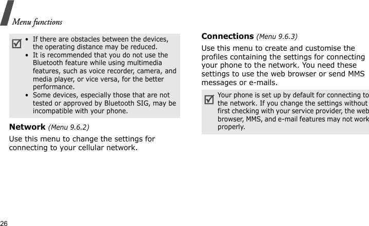 Menu functions26Network (Menu 9.6.2)Use this menu to change the settings for connecting to your cellular network.Connections (Menu 9.6.3)Use this menu to create and customise the profiles containing the settings for connecting your phone to the network. You need these settings to use the web browser or send MMS messages or e-mails.•  If there are obstacles between the devices, the operating distance may be reduced.•  It is recommended that you do not use the Bluetooth feature while using multimedia features, such as voice recorder, camera, and media player, or vice versa, for the better performance.•  Some devices, especially those that are not tested or approved by Bluetooth SIG, may be incompatible with your phone.Your phone is set up by default for connecting to the network. If you change the settings without first checking with your service provider, the web browser, MMS, and e-mail features may not work properly.