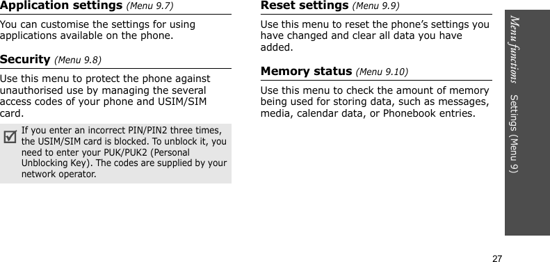 Menu functions    Settings (Menu 9)27Application settings (Menu 9.7)You can customise the settings for using applications available on the phone.Security (Menu 9.8)Use this menu to protect the phone against unauthorised use by managing the several access codes of your phone and USIM/SIM card.Reset settings (Menu 9.9)Use this menu to reset the phone’s settings you have changed and clear all data you have added.Memory status (Menu 9.10)Use this menu to check the amount of memory being used for storing data, such as messages, media, calendar data, or Phonebook entries.If you enter an incorrect PIN/PIN2 three times, the USIM/SIM card is blocked. To unblock it, you need to enter your PUK/PUK2 (Personal Unblocking Key). The codes are supplied by your network operator.