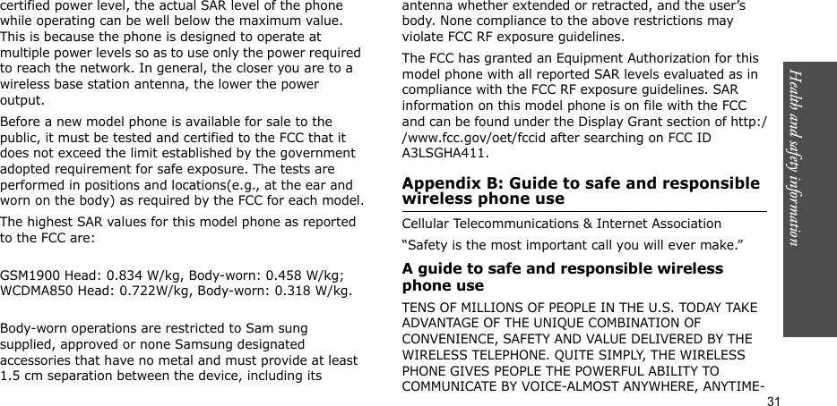 Health and safety information  31certified power level, the actual SAR level of the phone while operating can be well below the maximum value. This is because the phone is designed to operate at multiple power levels so as to use only the power required to reach the network. In general, the closer you are to a wireless base station antenna, the lower the power output.Before a new model phone is available for sale to the public, it must be tested and certified to the FCC that it does not exceed the limit established by the government adopted requirement for safe exposure. The tests are performed in positions and locations(e.g., at the ear and worn on the body) as required by the FCC for each model.The highest SAR values for this model phone as reported to the FCC are:GSM1900 Head: 0.834 W/kg, Body-worn: 0.458 W/kg; WCDMA850 Head: 0.722W/kg, Body-worn: 0.318 W/kg.Body-worn operations are restricted to Sam sung supplied, approved or none Samsung designated accessories that have no metal and must provide at least 1.5 cm separation between the device, including its antenna whether extended or retracted, and the user’s body. None compliance to the above restrictions may violate FCC RF exposure guidelines.The FCC has granted an Equipment Authorization for this model phone with all reported SAR levels evaluated as in compliance with the FCC RF exposure guidelines. SAR information on this model phone is on file with the FCC and can be found under the Display Grant section of http://www.fcc.gov/oet/fccid after searching on FCC ID A3LSGHA411.Appendix B: Guide to safe and responsible wireless phone useCellular Telecommunications &amp; Internet Association“Safety is the most important call you will ever make.”A guide to safe and responsible wireless phone useTENS OF MILLIONS OF PEOPLE IN THE U.S. TODAY TAKE ADVANTAGE OF THE UNIQUE COMBINATION OF CONVENIENCE, SAFETY AND VALUE DELIVERED BY THE WIRELESS TELEPHONE. QUITE SIMPLY, THE WIRELESS PHONE GIVES PEOPLE THE POWERFUL ABILITY TO COMMUNICATE BY VOICE-ALMOST ANYWHERE, ANYTIME-