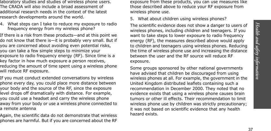 Health and safety information  37laboratory studies and studies of wireless phone users. The CRADA will also include a broad assessment of additional research needs in the context of the latest research developments around the world.4. What steps can I take to reduce my exposure to radio frequency energy from my wireless phone?If there is a risk from these products—and at this point we do not know that there is—it is probably very small. But if you are concerned about avoiding even potential risks, you can take a few simple steps to minimize your exposure to radio frequency energy (RF). Since time is a key factor in how much exposure a person receives, reducing the amount of time spent using a wireless phone will reduce RF exposure.If you must conduct extended conversations by wireless phone every day, you could place more distance between your body and the source of the RF, since the exposure level drops off dramatically with distance. For example, you could use a headset and carry the wireless phone away from your body or use a wireless phone connected to a remote antennaAgain, the scientific data do not demonstrate that wireless phones are harmful. But if you are concerned about the RF exposure from these products, you can use measures like those described above to reduce your RF exposure from wireless phone use.5. What about children using wireless phones?The scientific evidence does not show a danger to users of wireless phones, including children and teenagers. If you want to take steps to lower exposure to radio frequency energy (RF), the measures described above would apply to children and teenagers using wireless phones. Reducing the time of wireless phone use and increasing the distance between the user and the RF source will reduce RF exposure.Some groups sponsored by other national governments have advised that children be discouraged from using wireless phones at all. For example, the government in the United Kingdom distributed leaflets containing such a recommendation in December 2000. They noted that no evidence exists that using a wireless phone causes brain tumors or other ill effects. Their recommendation to limit wireless phone use by children was strictly precautionary; it was not based on scientific evidence that any health hazard exists.