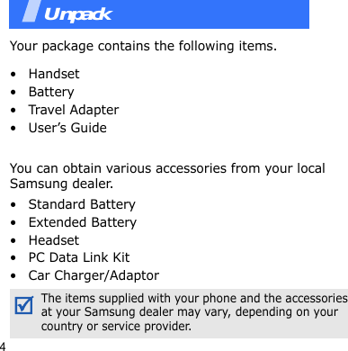4UnpackYour package contains the following items.•Handset• Battery•Travel Adapter• User’s GuideYou can obtain various accessories from your local Samsung dealer.• Standard Battery• Extended Battery• Headset•PC Data Link Kit• Car Charger/AdaptorYour phonThe items supplied with your phone and the accessories at your Samsung dealer may vary, depending on your country or service provider.Unpack