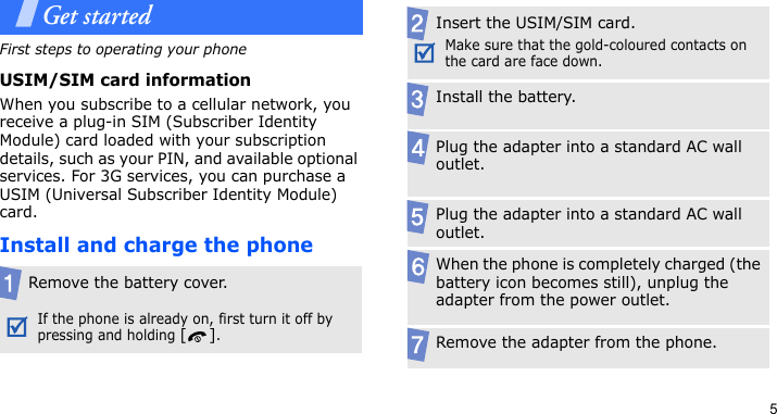 5Get startedFirst steps to operating your phoneUSIM/SIM card informationWhen you subscribe to a cellular network, you receive a plug-in SIM (Subscriber Identity Module) card loaded with your subscription details, such as your PIN, and available optional services. For 3G services, you can purchase a USIM (Universal Subscriber Identity Module) card.Install and charge the phoneRemove the battery cover.If the phone is already on, first turn it off by pressing and holding [].Insert the USIM/SIM card.Make sure that the gold-coloured contacts on the card are face down.Install the battery.Plug the adapter into a standard AC wall outlet.Plug the adapter into a standard AC wall outlet.When the phone is completely charged (the battery icon becomes still), unplug the adapter from the power outlet.Remove the adapter from the phone.