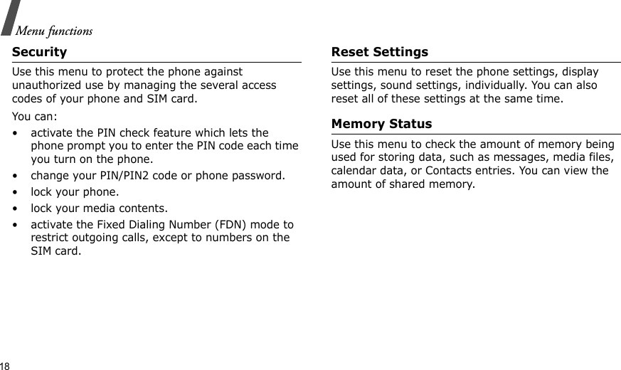18Menu functionsSecurityUse this menu to protect the phone against unauthorized use by managing the several access codes of your phone and SIM card.You can:• activate the PIN check feature which lets the phone prompt you to enter the PIN code each time you turn on the phone.• change your PIN/PIN2 code or phone password.• lock your phone.• lock your media contents.• activate the Fixed Dialing Number (FDN) mode to restrict outgoing calls, except to numbers on the SIM card.Reset SettingsUse this menu to reset the phone settings, display settings, sound settings, individually. You can also reset all of these settings at the same time.Memory StatusUse this menu to check the amount of memory being used for storing data, such as messages, media files, calendar data, or Contacts entries. You can view the amount of shared memory.