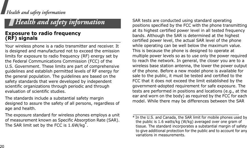 20Health and safety informationHealth and safety informationExposure to radio frequency(RF) signalsYour wireless phone is a radio transmitter and receiver. It is designed and manufactured not to exceed the emission limits for exposure to radio frequency (RF) energy set by the Federal Communications Commission (FCC) of the U.S. Government. These limits are part of comprehensive guidelines and establish permitted levels of RF energy for the general population. The guidelines are based on the safety standards that were developed by independent scientific organizations through periodic and through evaluation of scientific studies.The standards include a substantial safety margin designed to assure the safety of all persons, regardless of age and health. The exposure standard for wireless phones employs a unit of measurement known as Specific Absorption Rate (SAR). The SAR limit set by the FCC is 1.6W/kg*.SAR tests are conducted using standard operating positions specified by the FCC with the phone transmitting at its highest certified power level in all tested frequency bands. Although the SAR is determined at the highest certified power level, the actual SAR level of the phone while operating can be well below the maximum value. This is because the phone is designed to operate at multiple power levels so as to use only the power required to reach the network. In general, the closer you are to a wireless base station antenna, the lower the power output of the phone. Before a new model phone is available for sale to the public, it must be tested and certified to the FCC that it does not exceed the limit established by the government-adopted requirement for safe exposure. The tests are performed in positions and locations (e.g., at the ear and worn on the body) as required by the FCC for each model. While there may be differences between the SAR * In the U.S. and Canada, the SAR limit for mobile phones used by the public is 1.6 watts/kg (W/kg) averaged over one gram of tissue. The standard incorporates a substantial margin of safety to give additional protection for the public and to account for any variations in measurements.