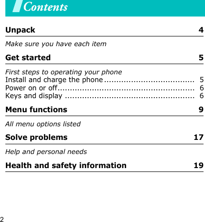 2ContentsUnpack  4Make sure you have each itemGet started  5First steps to operating your phoneInstall and charge the phone .....................................  5Power on or off........................................................  6Keys and display .....................................................  6Menu functions 9 All menu options listedSolve problems  17Help and personal needsHealth and safety information  19