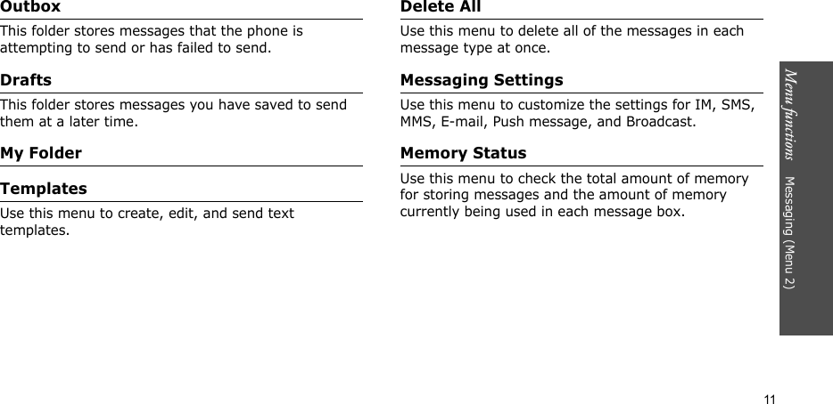 Menu functions    Messaging (Menu 2)11OutboxThis folder stores messages that the phone is attempting to send or has failed to send. DraftsThis folder stores messages you have saved to send them at a later time.My FolderTemplatesUse this menu to create, edit, and send text templates.Delete AllUse this menu to delete all of the messages in each message type at once.Messaging SettingsUse this menu to customize the settings for IM, SMS, MMS, E-mail, Push message, and Broadcast.Memory StatusUse this menu to check the total amount of memory for storing messages and the amount of memory currently being used in each message box.