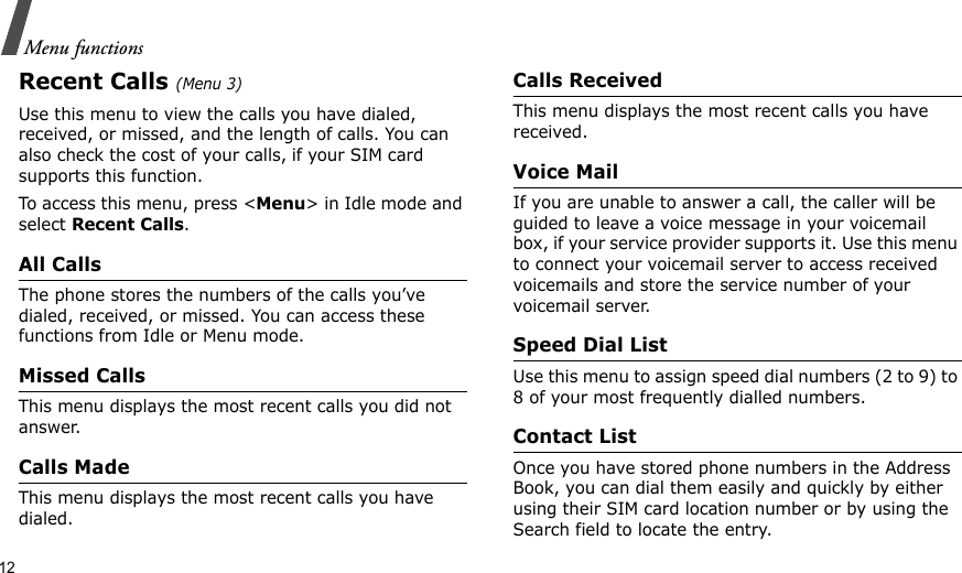 12Menu functionsRecent Calls (Menu 3)Use this menu to view the calls you have dialed, received, or missed, and the length of calls. You can also check the cost of your calls, if your SIM card supports this function.To access this menu, press &lt;Menu&gt; in Idle mode and select Recent Calls.All CallsThe phone stores the numbers of the calls you’ve dialed, received, or missed. You can access these functions from Idle or Menu mode.Missed CallsThis menu displays the most recent calls you did not answer.Calls MadeThis menu displays the most recent calls you have dialed.Calls ReceivedThis menu displays the most recent calls you have received.Voice MailIf you are unable to answer a call, the caller will be guided to leave a voice message in your voicemail box, if your service provider supports it. Use this menu to connect your voicemail server to access received voicemails and store the service number of your voicemail server.Speed Dial ListUse this menu to assign speed dial numbers (2 to 9) to 8 of your most frequently dialled numbers.Contact ListOnce you have stored phone numbers in the Address Book, you can dial them easily and quickly by either using their SIM card location number or by using the Search field to locate the entry. 